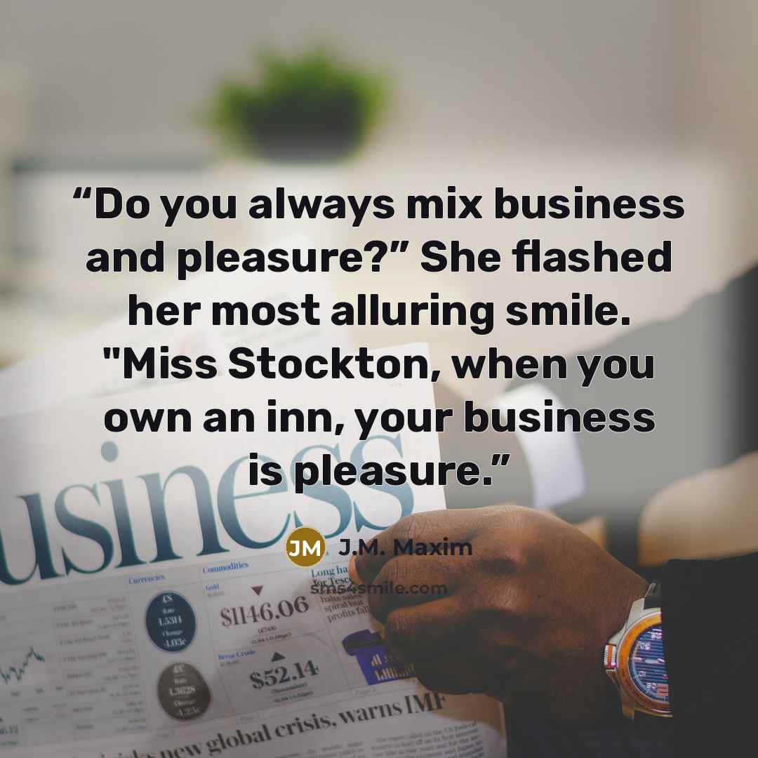 “Do you always mix business and pleasure?” She flashed her most alluring smile. "Miss Stockton, when you own an inn, your business is pleasure.” quote by J.M. Maxim
