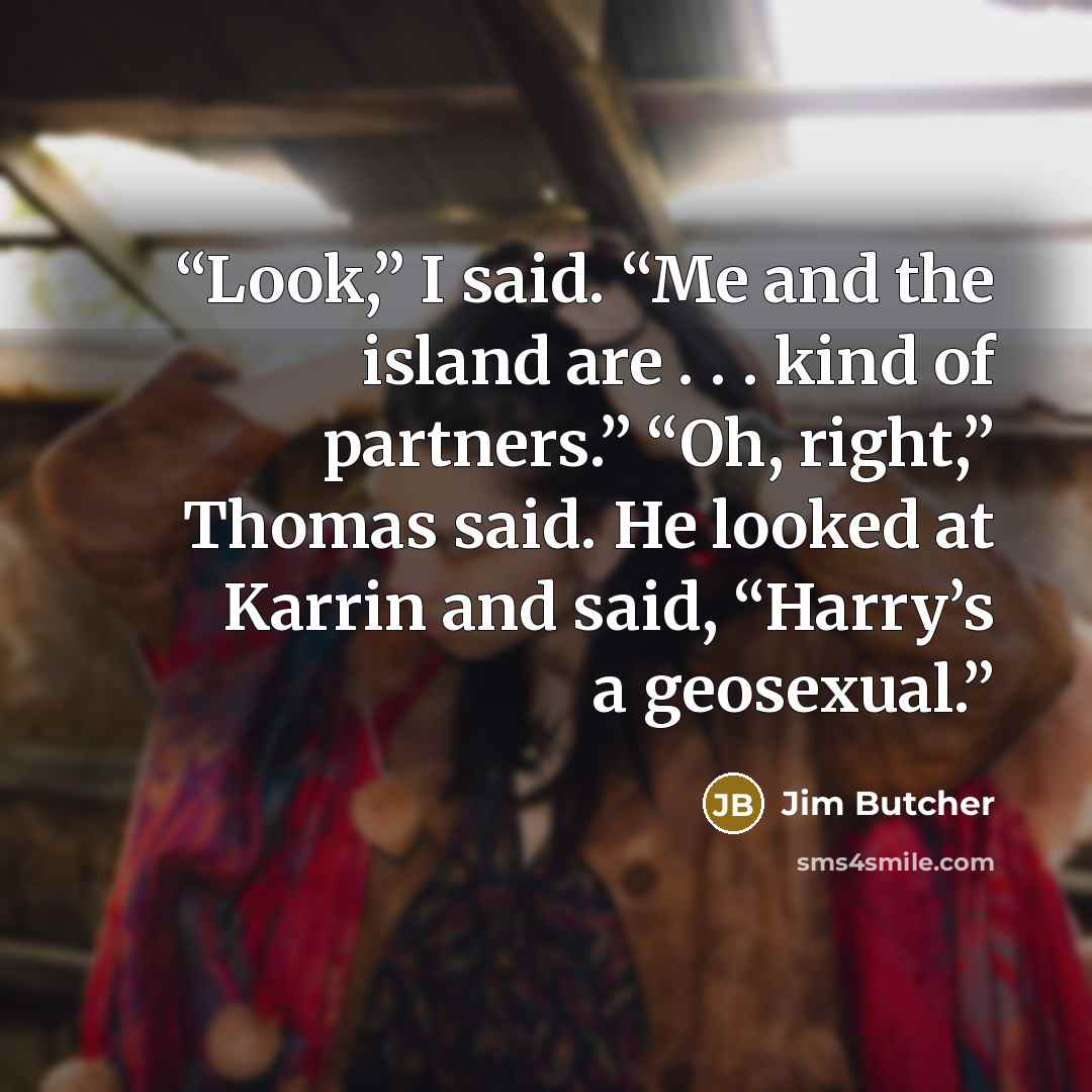 “Look,” I said. “Me and the island are . . . kind of partners.” “Oh, right,” Thomas said. He looked at Karrin and said, “Harry’s a geosexual.” quote by Jim Butcher
