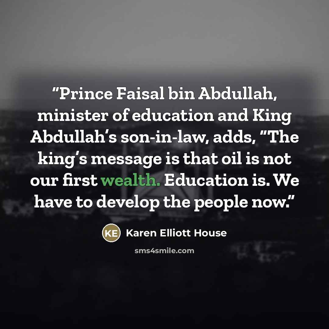 “Prince Faisal bin Abdullah, minister of education and King Abdullah’s son-in-law, adds, “The king’s message is that oil is not our first wealth. Education is. We have to develop the people now.” quote by Karen Elliott House