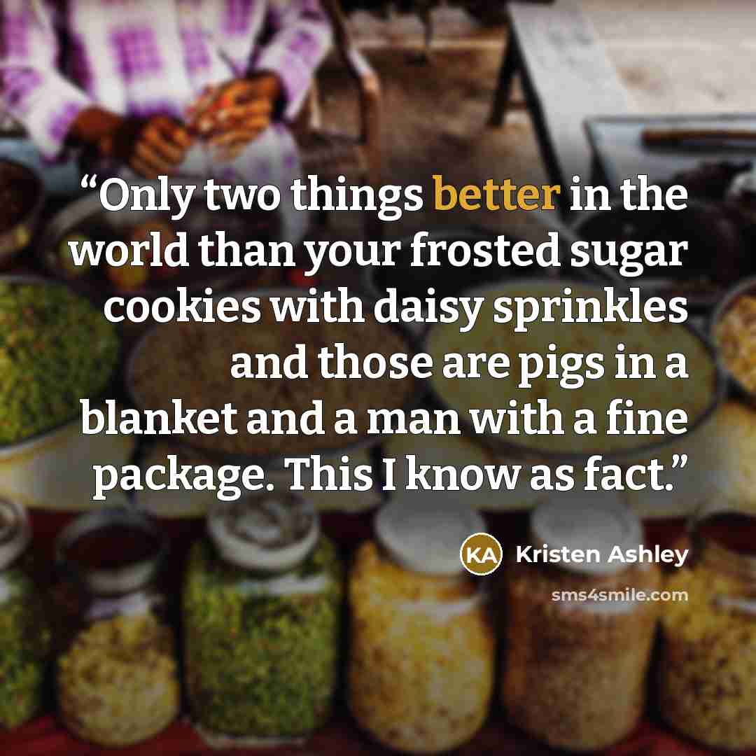 “Only two things better in the world than your frosted sugar cookies with daisy sprinkles and those are pigs in a blanket and a man with a fine package. This I know as fact.” quote by Kristen Ashley