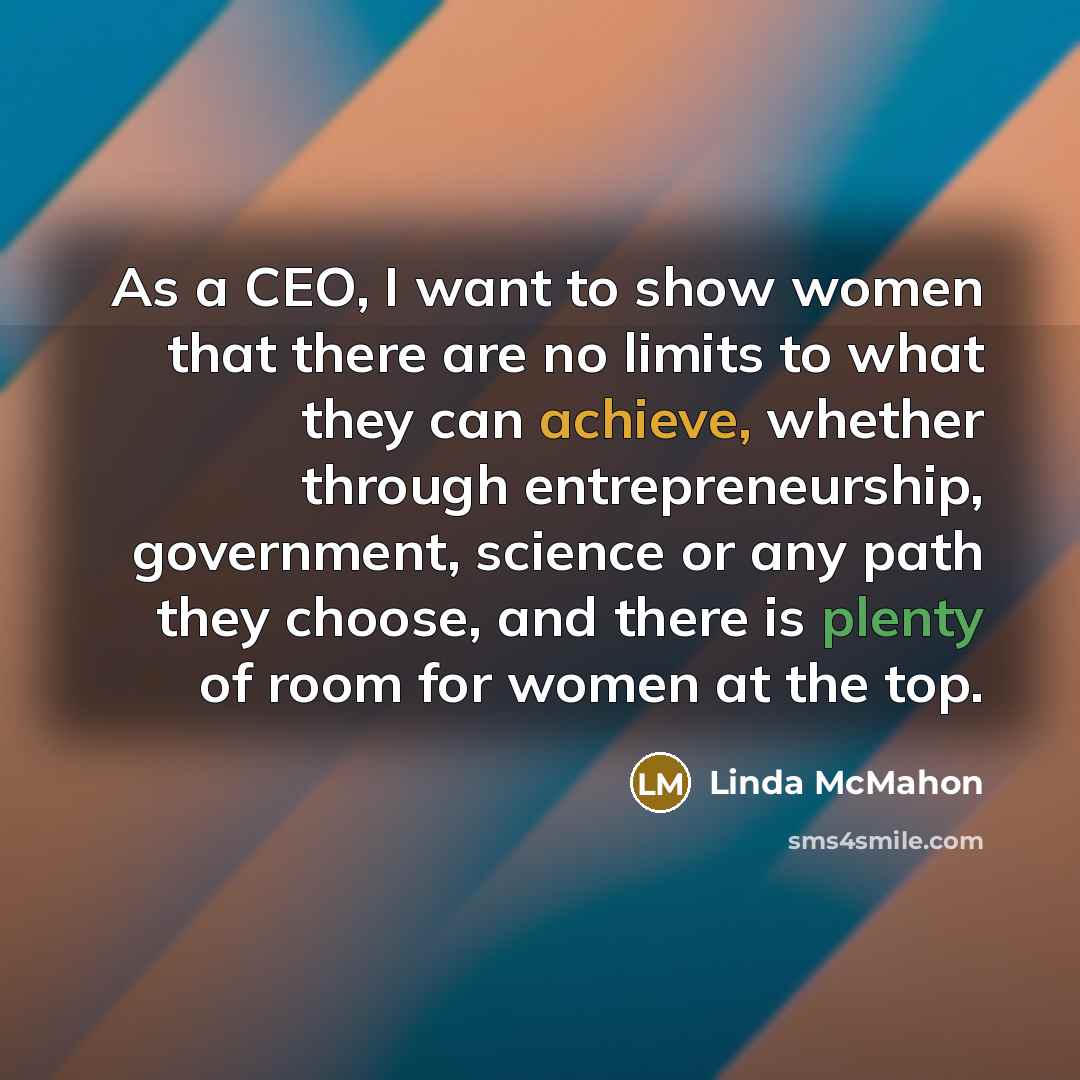 “As a CEO, I want to show women that there are no limits to what they can achieve, whether through entrepreneurship, government, science or any path they choose, and there is plenty of room for women at the top.” quote by Linda McMahon