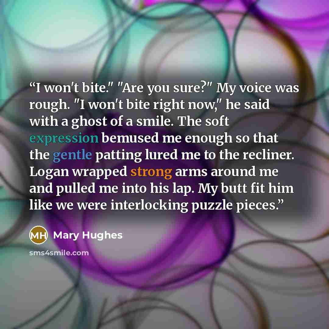 “I won't bite." "Are you sure?" My voice was rough. "I won't bite right now," he said with a ghost of a smile. The soft expression bemused me enough so that the gentle patting lured me to the recliner. Logan wrapped strong arms around me and pulled me into his lap. My butt fit him like we were…” quote by Mary Hughes