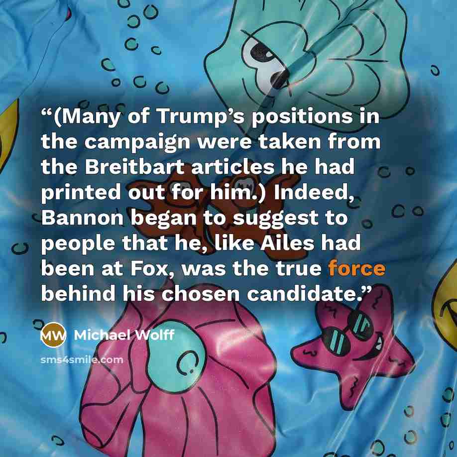 “(Many of Trump’s positions in the campaign were taken from the Breitbart articles he had printed out for him.) Indeed, Bannon began to suggest to people that he, like Ailes had been at Fox, was the true force behind his chosen candidate.” quote by Michael Wolff