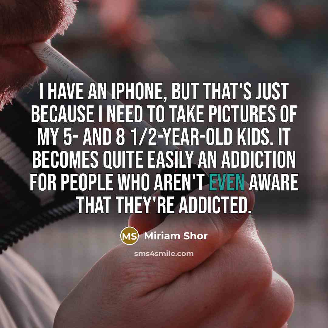 “I have an iPhone, but that's just because I need to take pictures of my 5- and 8 1/2-year-old kids. It becomes quite easily an addiction for people who aren't even aware that they're addicted.” quote by Miriam Shor