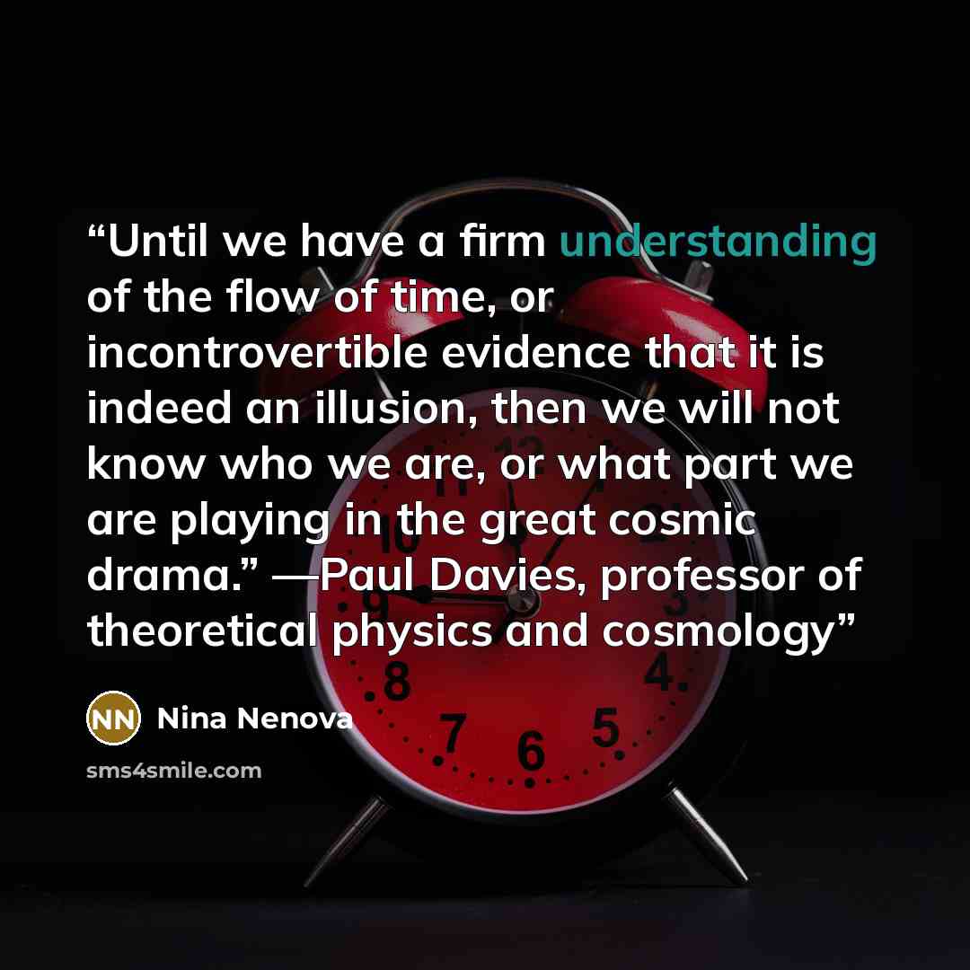 “Until we have a firm understanding of the flow of time, or incontrovertible evidence that it is indeed an illusion, then we will not know who we are, or what part we are playing in the great cosmic drama.” —Paul Davies, professor of theoretical physics and cosmology” quote by Nina Nenova