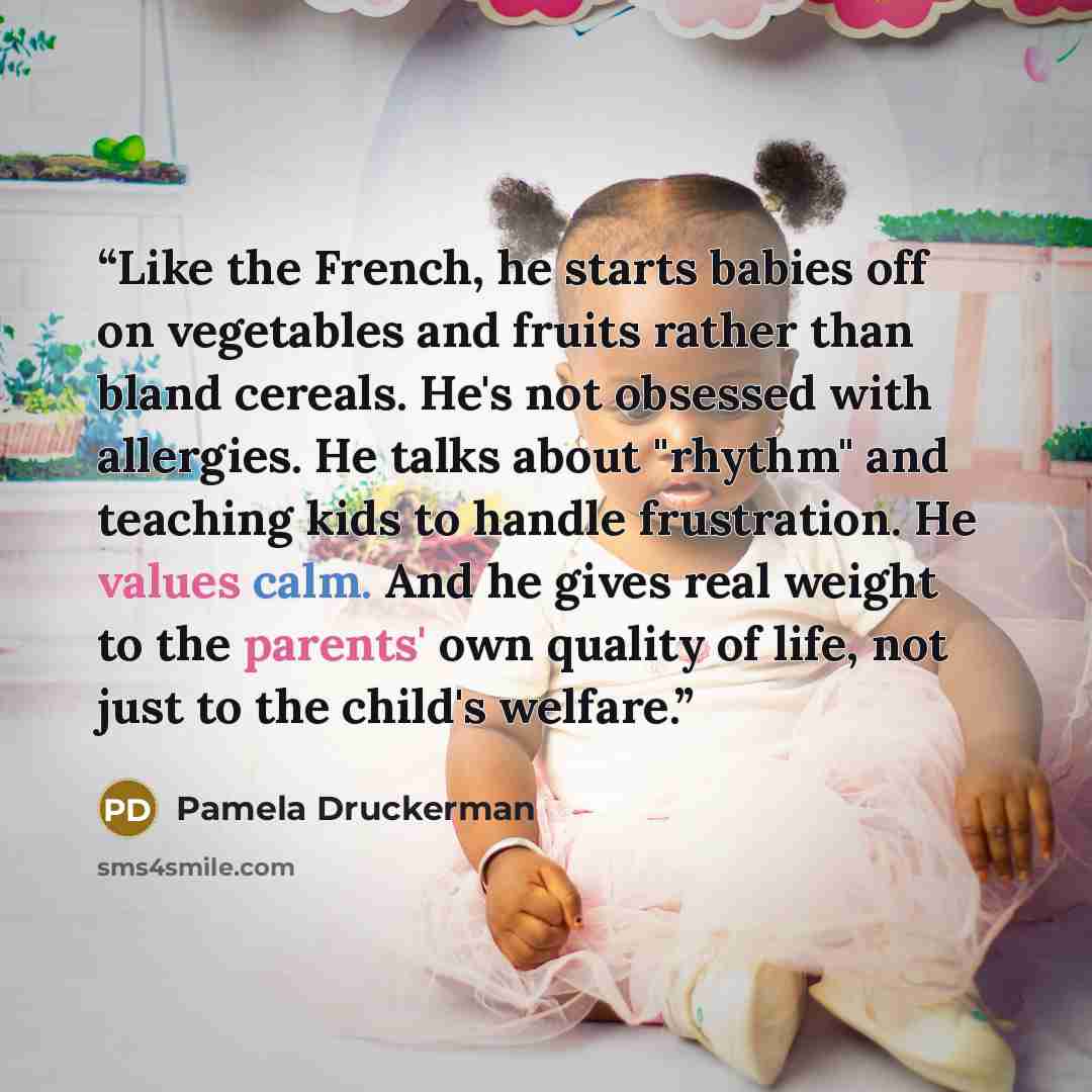 “Like the French, he starts babies off on vegetables and fruits rather than bland cereals. He's not obsessed with allergies. He talks about "rhythm" and teaching kids to handle frustration. He values calm. And he gives real weight to the parents' own quality of life, not just to the child's welfare.” quote by Pamela Druckerman