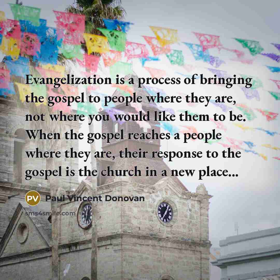 “Evangelization is a process of bringing the gospel to people where they are, not where you would like them to be. When the gospel reaches a people where they are, their response to the gospel is the church in a new place...” quote by Paul Vincent Donovan