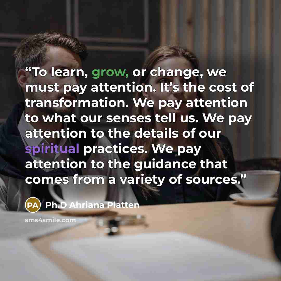 “To learn, grow, or change, we must pay attention. It’s the cost of transformation. We pay attention to what our senses tell us. We pay attention to the details of our spiritual practices. We pay attention to the guidance that comes from a variety of sources.” quote by Ph.D Ahriana Platten