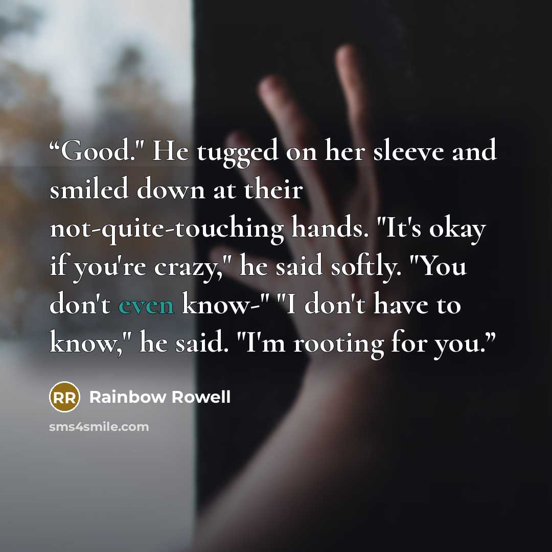 “Good." He tugged on her sleeve and smiled down at their not-quite-touching hands. "It's okay if you're crazy," he said softly. "You don't even know-" "I don't have to know," he said. "I'm rooting for you.” quote by Rainbow Rowell
