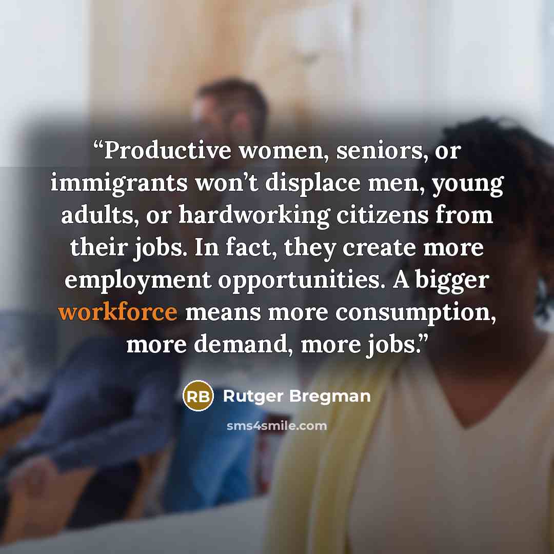 “Productive women, seniors, or immigrants won’t displace men, young adults, or hardworking citizens from their jobs. In fact, they create more employment opportunities. A bigger workforce means more consumption, more demand, more jobs.” quote by Rutger Bregman