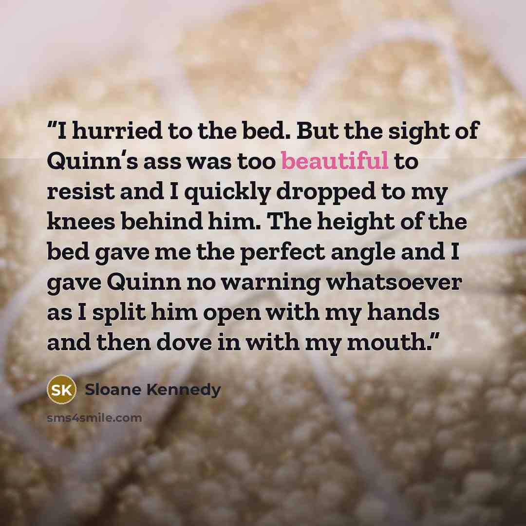 “I hurried to the bed. But the sight of Quinn’s ass was too beautiful to resist and I quickly dropped to my knees behind him. The height of the bed gave me the perfect angle and I gave Quinn no warning whatsoever as I split him open with my hands and then dove in with my mouth.” quote by Sloane Kennedy