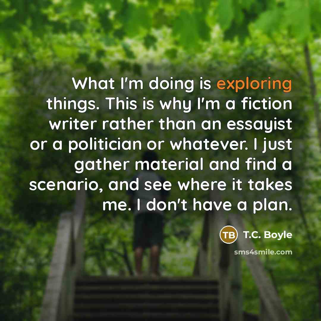 “What I'm doing is exploring things. This is why I'm a fiction writer rather than an essayist or a politician or whatever. I just gather material and find a scenario, and see where it takes me. I don't have a plan.” quote by T.C. Boyle