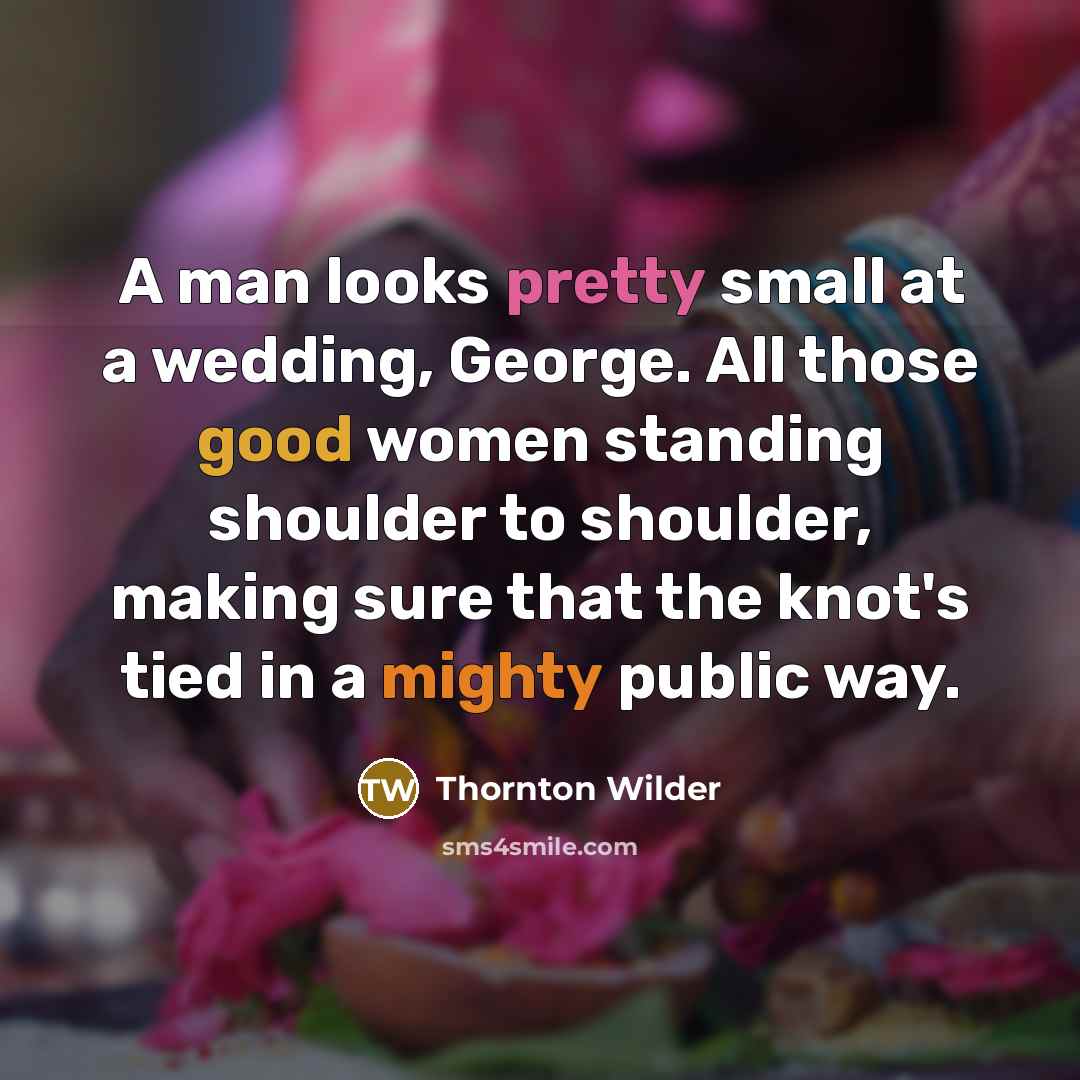 “A man looks pretty small at a wedding, George. All those good women standing shoulder to shoulder, making sure that the knot's tied in a mighty public way.” quote by Thornton Wilder