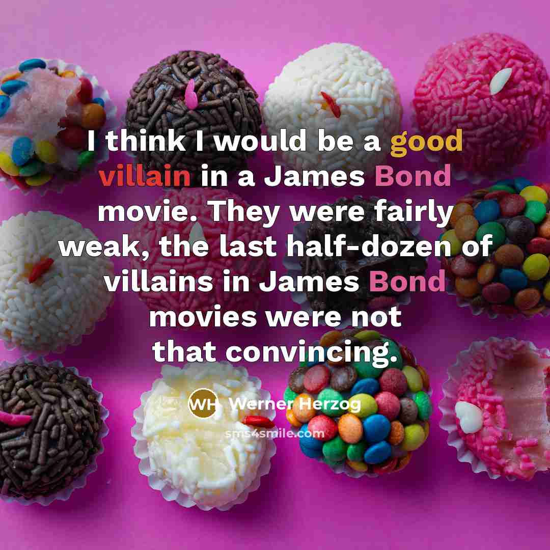 “I think I would be a good villain in a James Bond movie. They were fairly weak, the last half-dozen of villains in James Bond movies were not that convincing.” quote by Werner Herzog