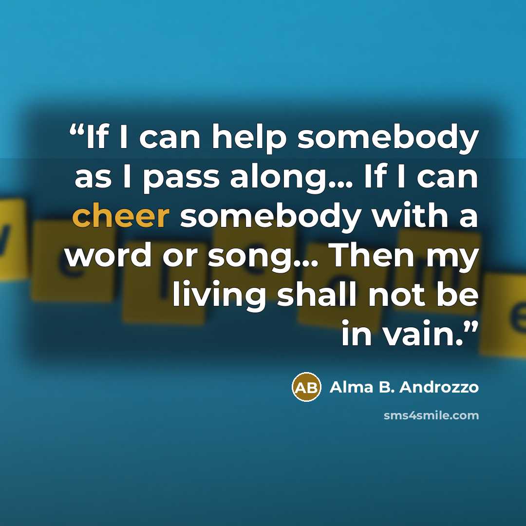 “If I can help somebody as I pass along... If I can cheer somebody with a word or song... Then my living shall not be in vain.” quote by Alma B. Androzzo