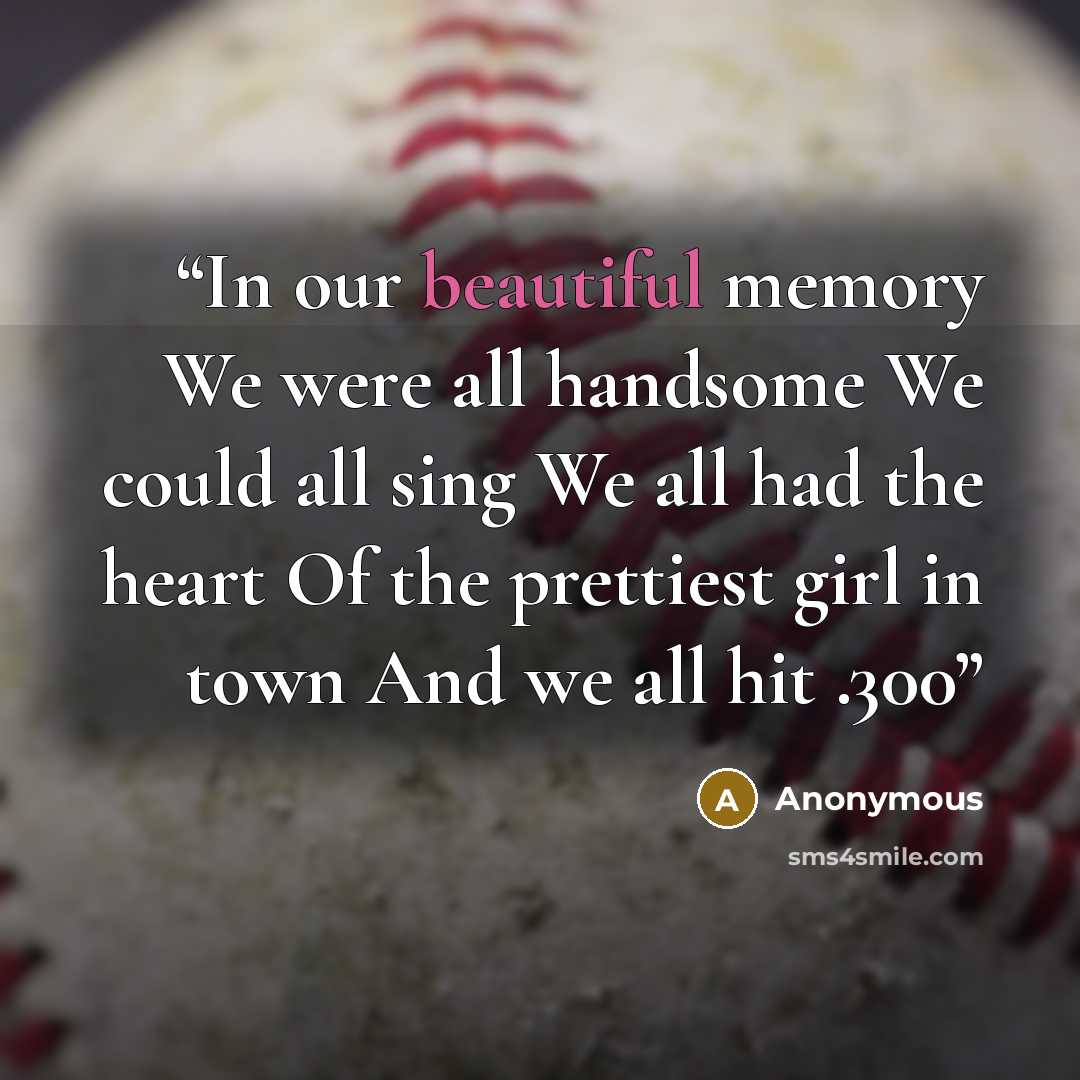 “In our beautiful memory We were all handsome We could all sing We all had the heart Of the prettiest girl in town And we all hit .300” quote by Anonymous