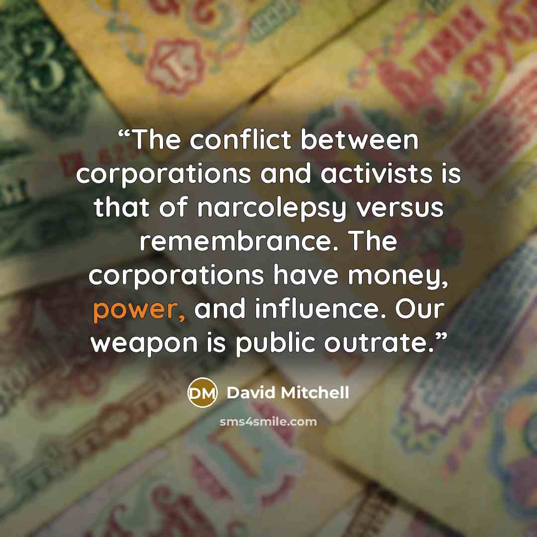 “The conflict between corporations and activists is that of narcolepsy versus remembrance. The corporations have money, power, and influence. Our weapon is public outrate.” quote by David Mitchell