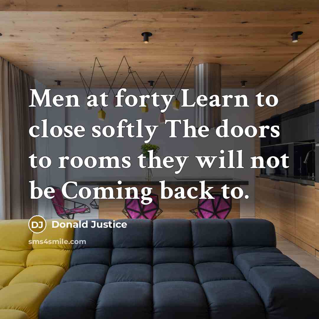 “Men at forty Learn to close softly The doors to…” quote by Donald Justice