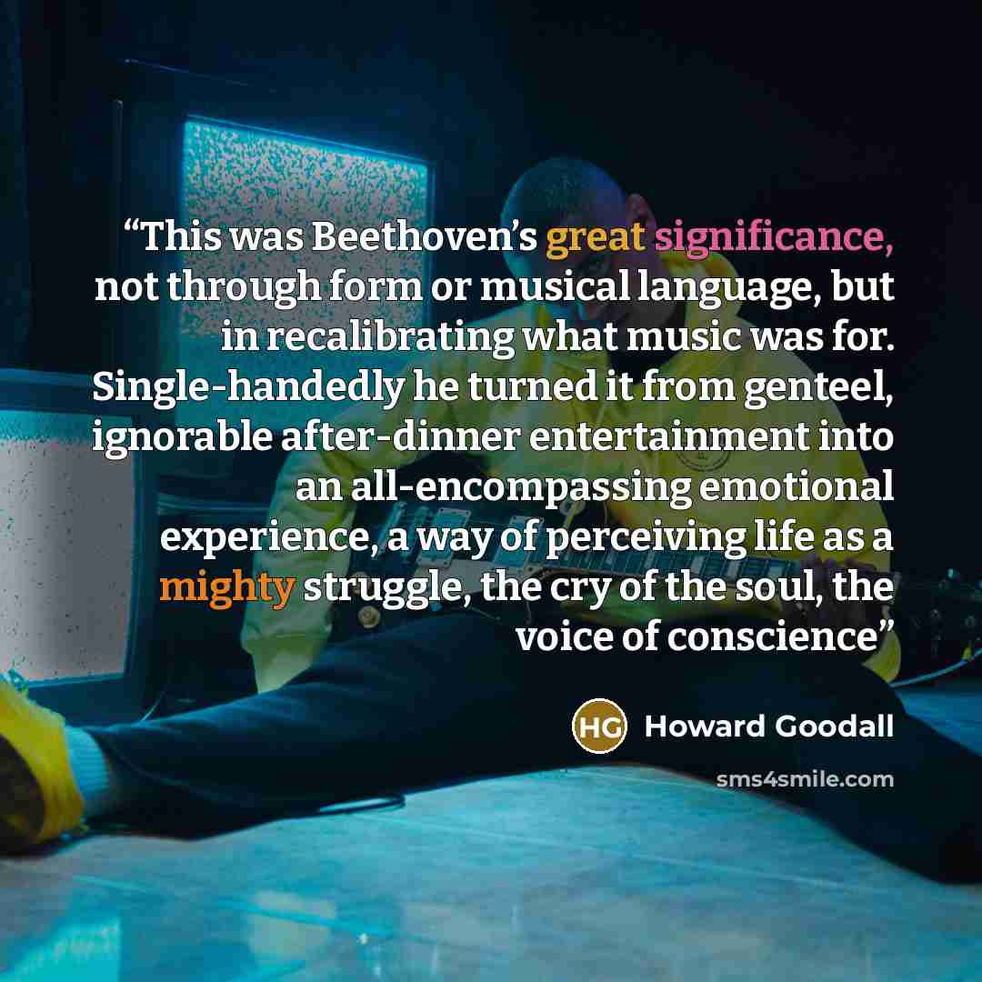 “This was Beethoven’s great significance, not through form or musical language, but in recalibrating what music was for. Single-handedly he turned it from genteel, ignorable after-dinner entertainment into an all-encompassing emotional experience, a way of perceiving life as a mighty struggle, the…” quote by Howard Goodall