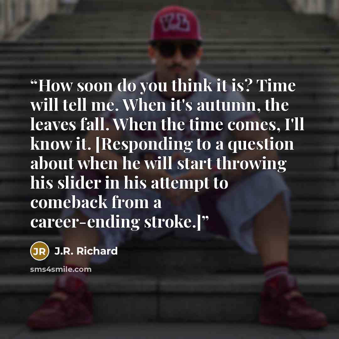 “How soon do you think it is? Time will tell me. When it's autumn, the leaves fall. When the time comes, I'll know it. [Responding to a question about when he will start throwing his slider in his attempt to comeback from a career-ending stroke.]” quote by J.R. Richard