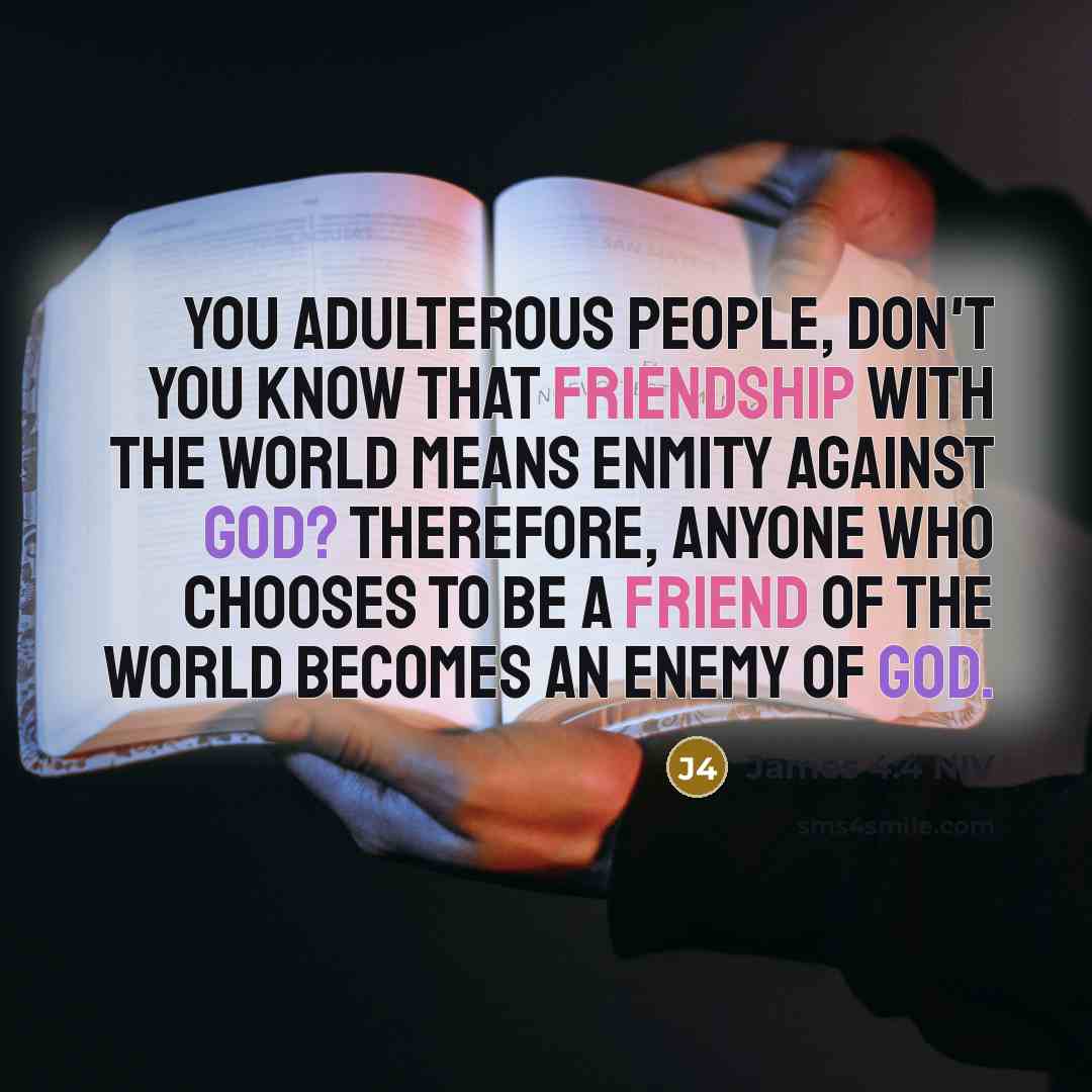 “You adulterous people, don't you know that friendship with the world means enmity against God? Therefore, anyone who chooses to be a friend of the world becomes an enemy of God.” quote by James 4:4 NIV