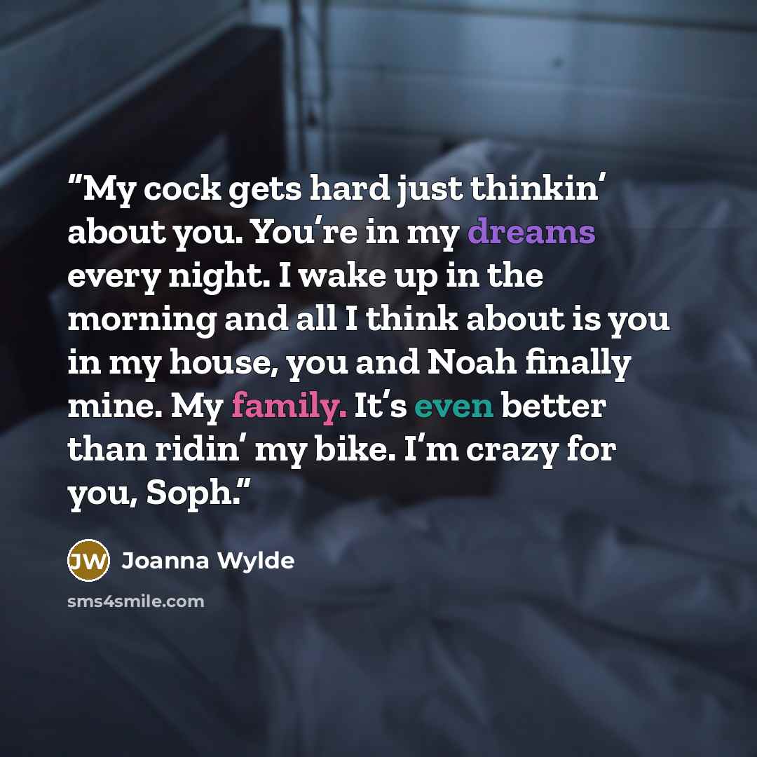 “My cock gets hard just thinkin’ about you. You’re in my dreams every night. I wake up in the morning and all I think about is you in my house, you and Noah finally mine. My family. It’s even better than ridin’ my bike. I’m crazy for you, Soph.” quote by Joanna Wylde