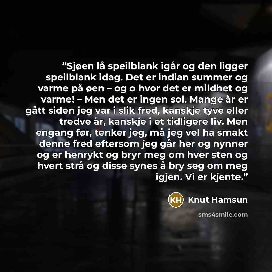 “Sjøen lå speilblank igår og den ligger speilblank idag. Det er indian summer og varme på øen – og o hvor det er mildhet og varme! – Men det er ingen sol. Mange år er gått siden jeg var i slik fred, kanskje tyve eller tredve år, kanskje i et tidligere liv. Men engang før, tenker jeg, må jeg vel ha…” quote by Knut Hamsun