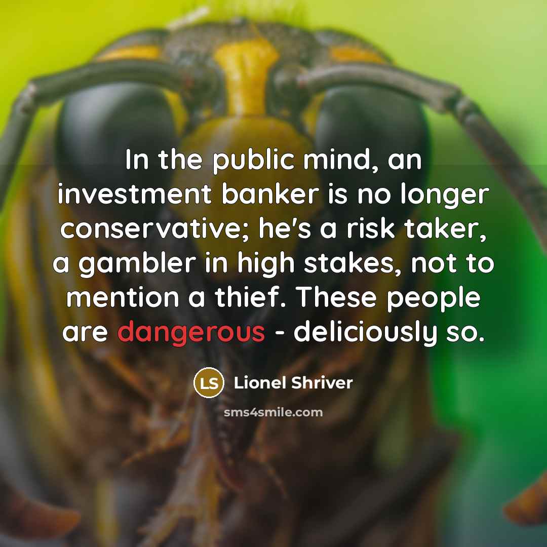 “In the public mind, an investment banker is no longer conservative; he's a risk taker, a gambler in high stakes, not to mention a thief. These people are dangerous - deliciously so.” quote by Lionel Shriver