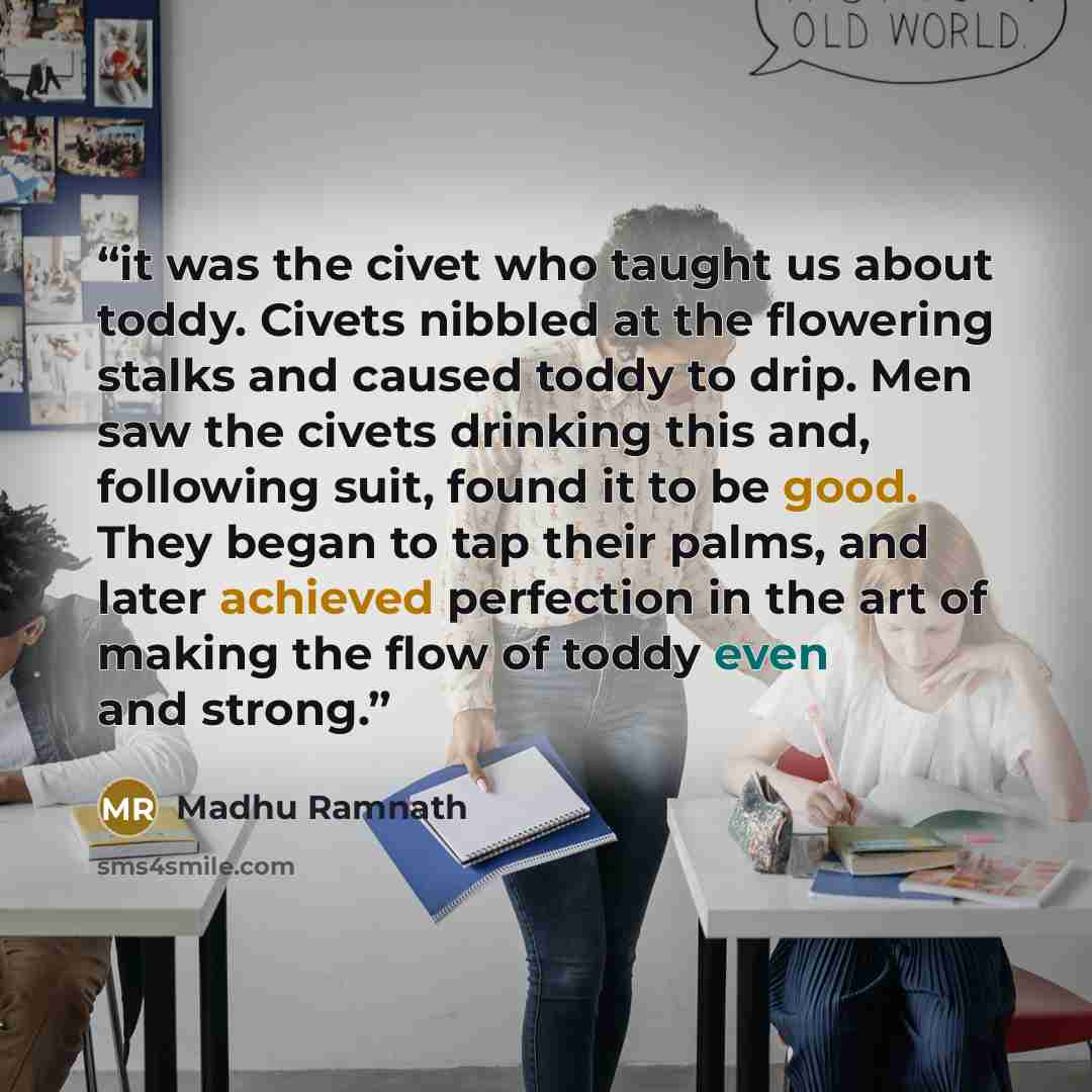 “it was the civet who taught us about toddy. Civets nibbled at the flowering stalks and caused toddy to drip. Men saw the civets drinking this and, following suit, found it to be good. They began to tap their palms, and later achieved perfection in the art of making the flow of toddy even and strong.” quote by Madhu Ramnath