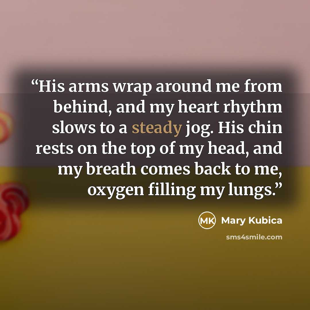 “His arms wrap around me from behind, and my heart rhythm slows to a steady jog. His chin rests on the top of my head, and my breath comes back to me, oxygen filling my lungs.” quote by Mary Kubica