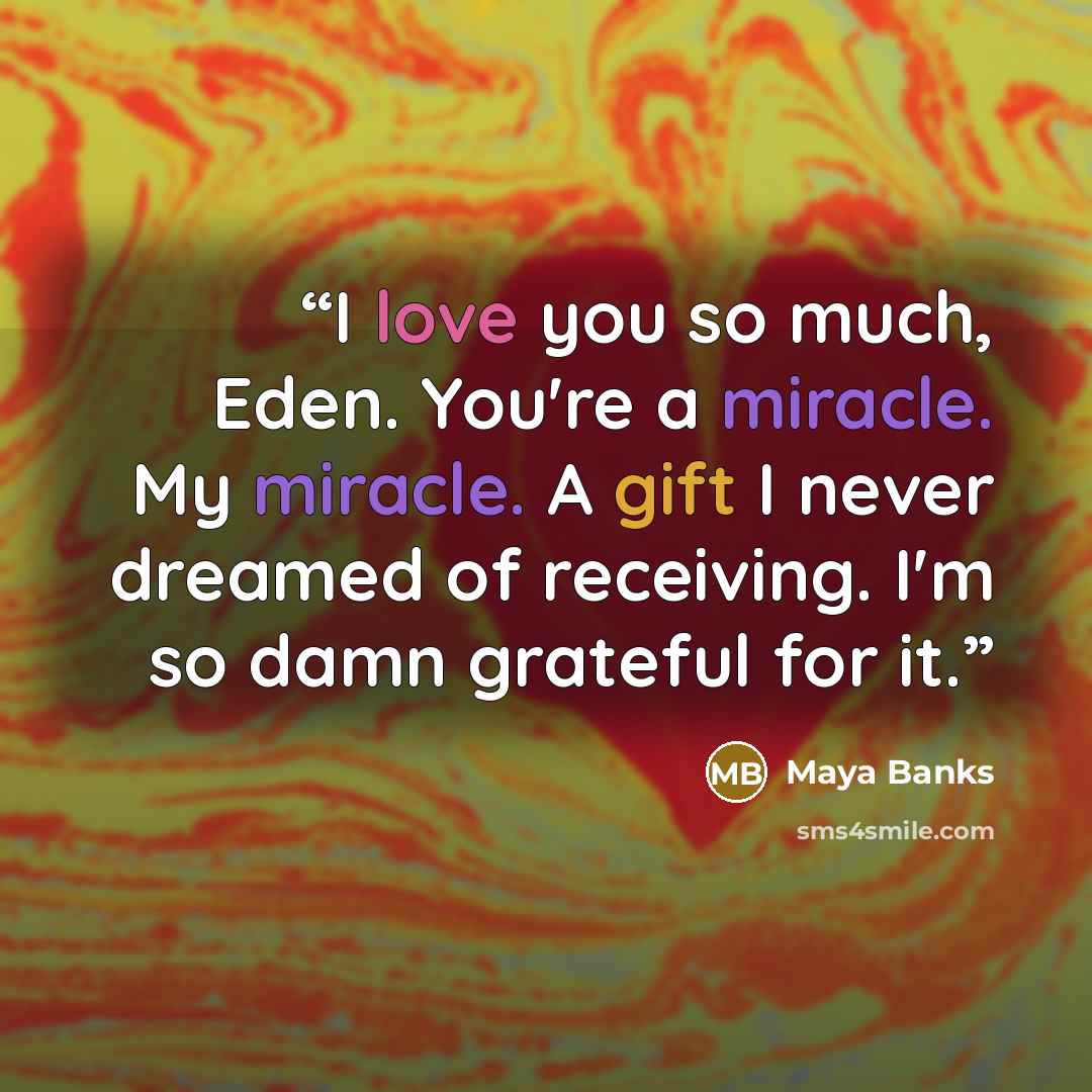 “I love you so much, Eden. You're a miracle. My miracle. A gift I never dreamed of receiving. I'm so damn grateful for it.” quote by Maya Banks