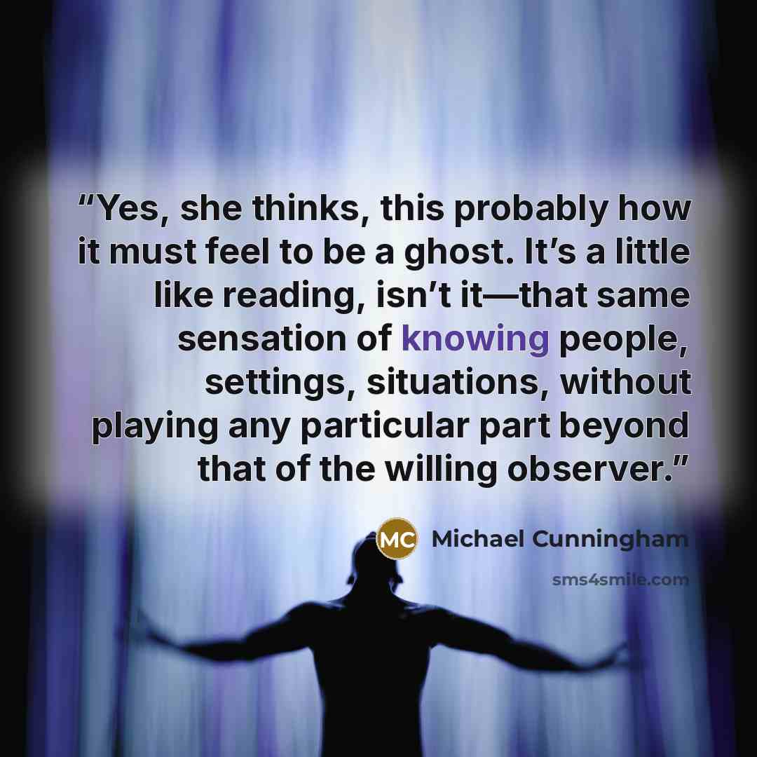 “Yes, she thinks, this probably how it must feel to be a ghost. It’s a little like reading, isn’t it—that same sensation of knowing people, settings, situations, without playing any particular part beyond that of the willing observer.” quote by Michael Cunningham