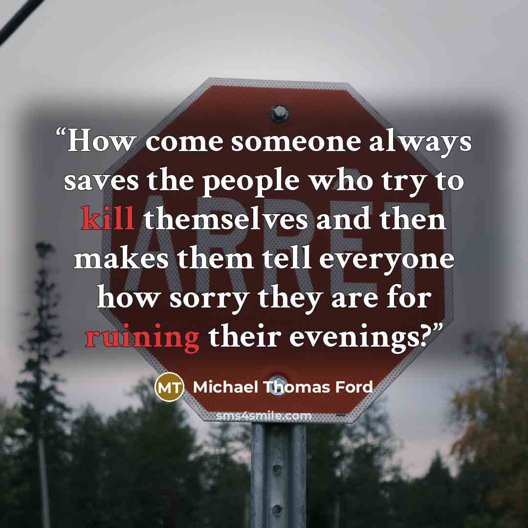 “How come someone always saves the people who try to kill themselves and then makes them tell everyone how sorry they are for ruining their evenings?” quote by Michael Thomas Ford