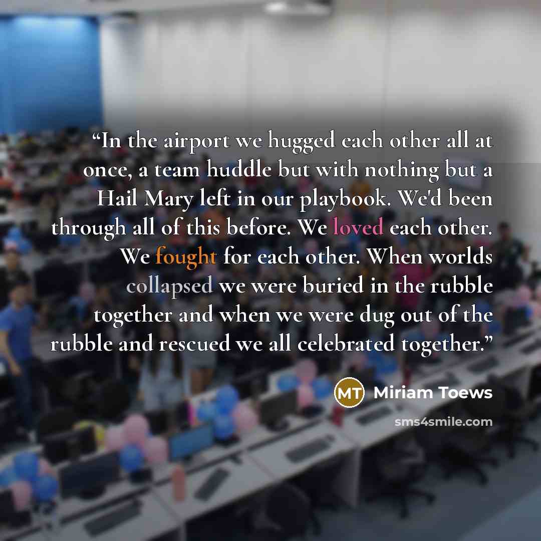 “In the airport we hugged each other all at once, a team huddle but with nothing but a Hail Mary left in our playbook. We'd been through all of this before. We loved each other. We fought for each other. When worlds collapsed we were buried in the rubble together and when we were dug out of the…” quote by Miriam Toews