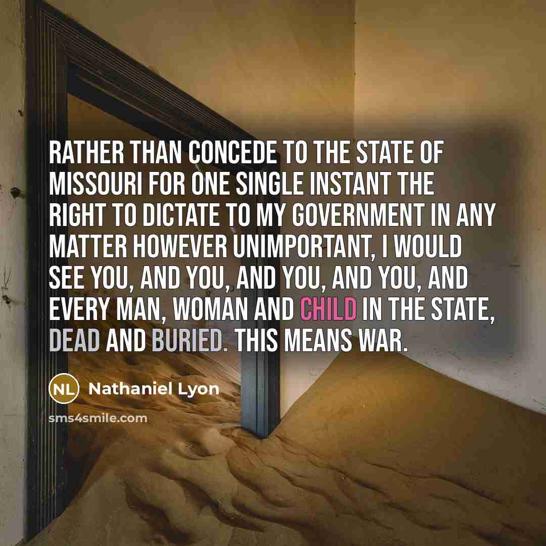 “Rather than concede to the state of Missouri for one single instant the right to dictate to my government in any matter however unimportant, I would see you, and you, and you, and you, and every man, woman and child in the state, dead and buried. This means war.” quote by Nathaniel Lyon
