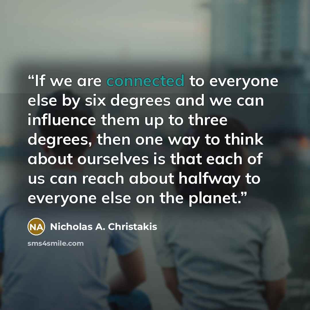 “If we are connected to everyone else by six degrees and we can influence them up to three degrees, then one way to think about ourselves is that each of us can reach about halfway to everyone else on the planet.” quote by Nicholas A. Christakis