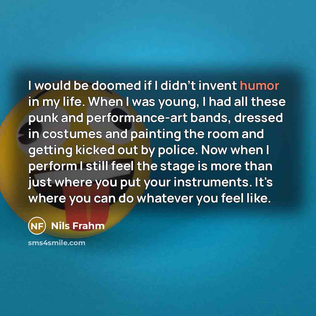 “I would be doomed if I didn't invent humor in my life. When I was young, I had all these punk and performance-art bands, dressed in costumes and painting the room and getting kicked out by police. Now when I perform I still feel the stage is more than just where you put your instruments. It's…” quote by Nils Frahm
