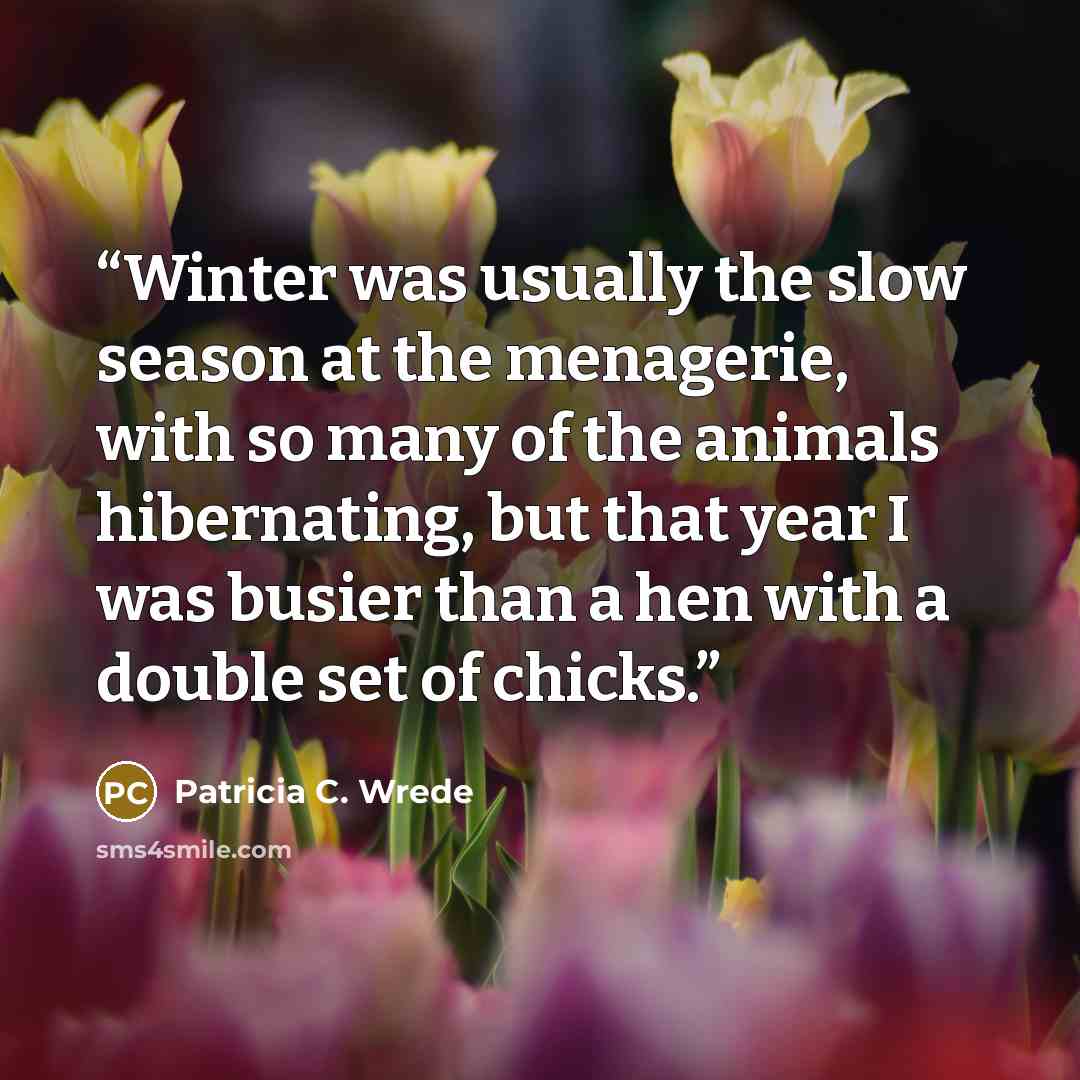 “Winter was usually the slow season at the menagerie, with so many of the animals hibernating, but that year I was busier than a hen with a double set of chicks.” quote by Patricia C. Wrede
