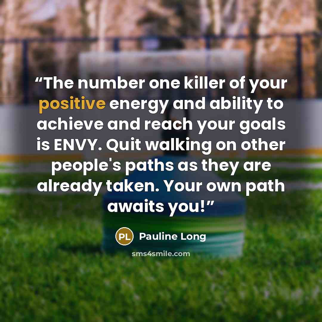 “The number one killer of your positive energy and ability to achieve and reach your goals is ENVY. Quit walking on other people's paths as they are already taken. Your own path awaits you!” quote by Pauline Long