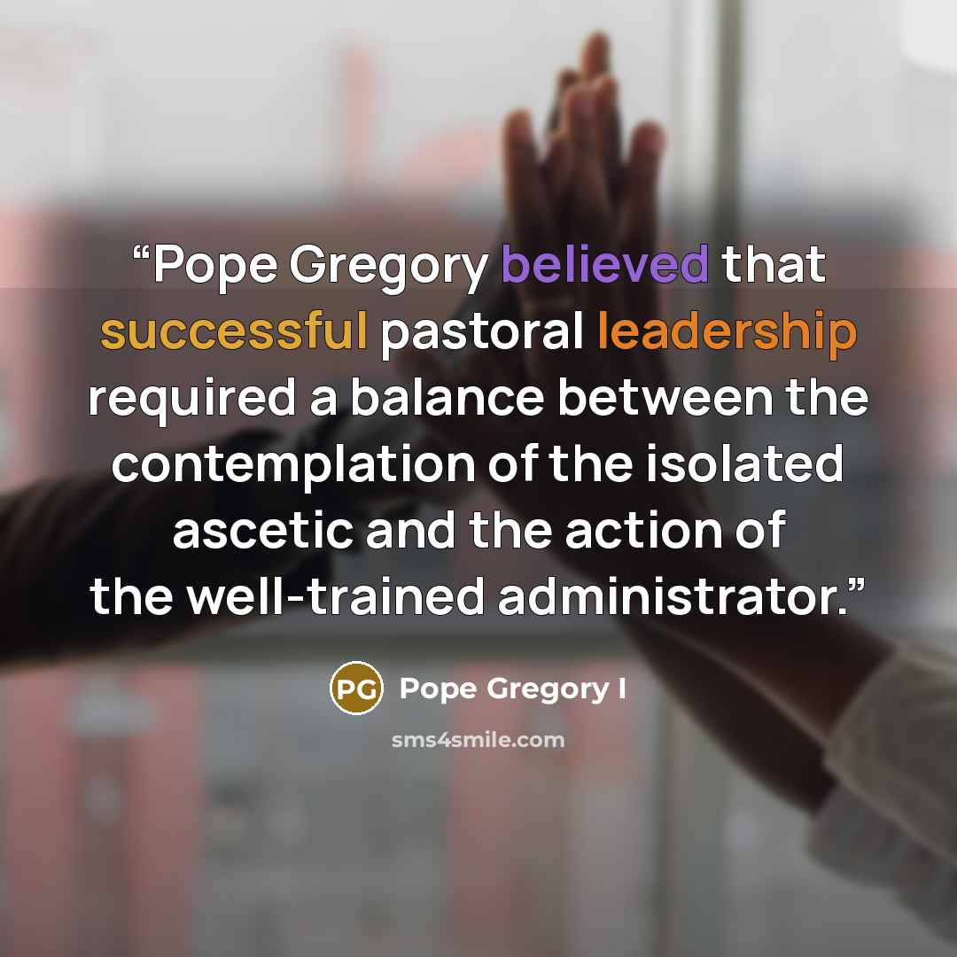 “Pope Gregory believed that successful pastoral leadership required a balance between the contemplation of the isolated ascetic and the action of the well-trained administrator.” quote by Pope Gregory I