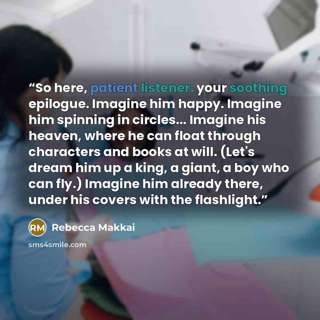 “So here, patient listener: your soothing epilogue. Imagine him happy. Imagine him spinning in circles... Imagine his heaven, where he can float through characters and books at will. (Let's dream him up a king, a giant, a boy who can fly.) Imagine him already there, under his covers with the…” quote by Rebecca Makkai