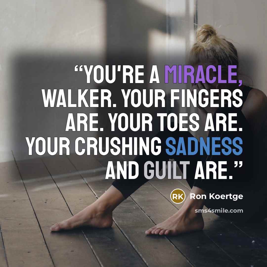 “You're a miracle, Walker. Your fingers are. Your toes are. Your crushing sadness and guilt are.” quote by Ron Koertge