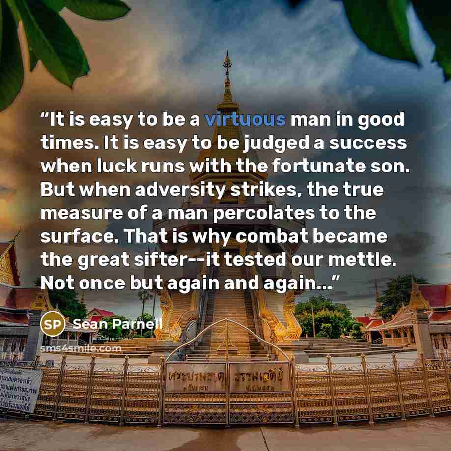 “It is easy to be a virtuous man in good times. It is easy to be judged a success when luck runs with the fortunate son. But when adversity strikes, the true measure of a man percolates to the surface. That is why combat became the great sifter--it tested our mettle. Not once but again and again...” quote by Sean Parnell