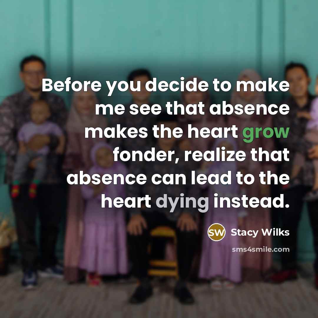 “Before you decide to make me see that absence makes the heart grow fonder, realize that absence can lead to the heart dying instead.” quote by Stacy Wilks