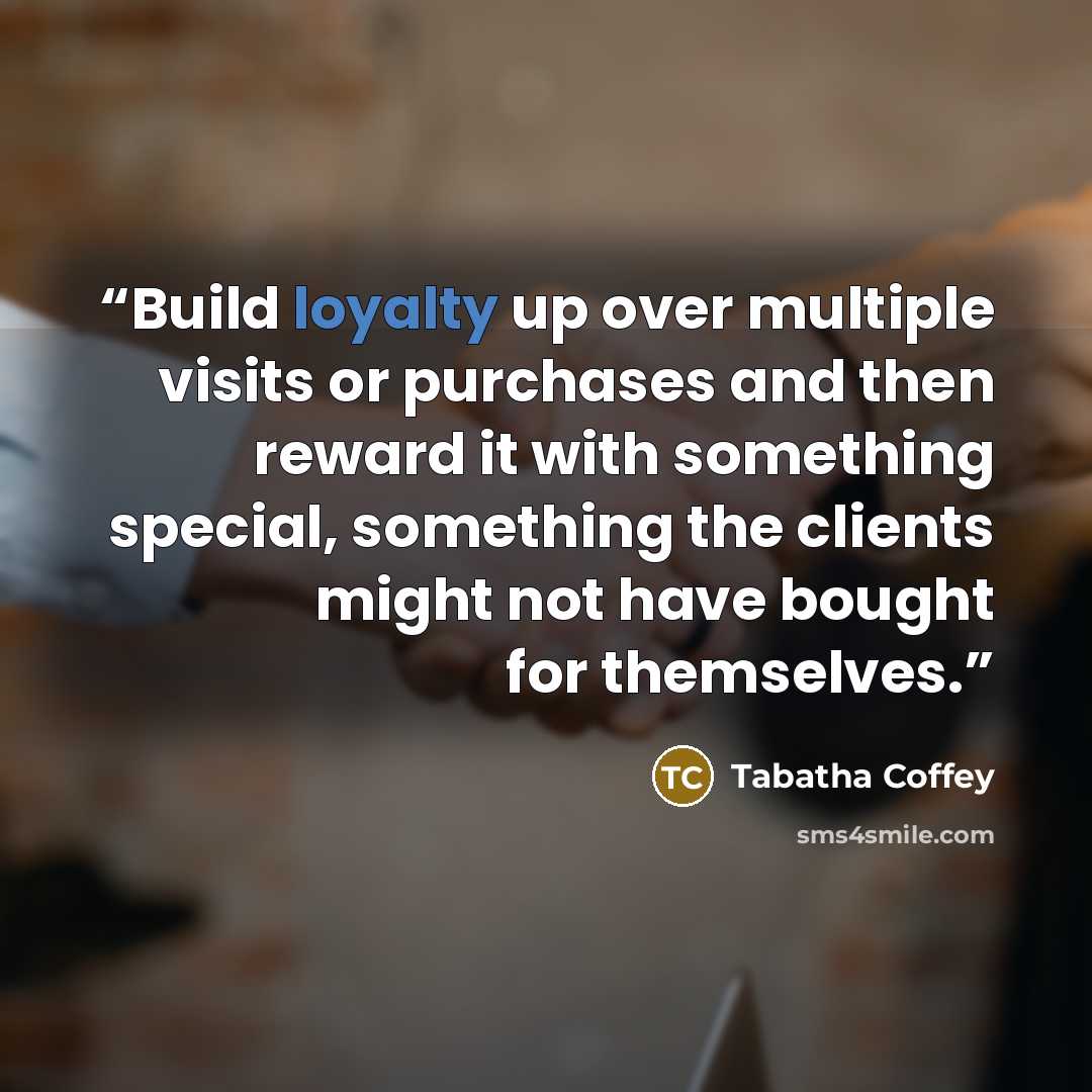 “Build loyalty up over multiple visits or purchases and then reward it with something special, something the clients might not have bought for themselves.” quote by Tabatha Coffey