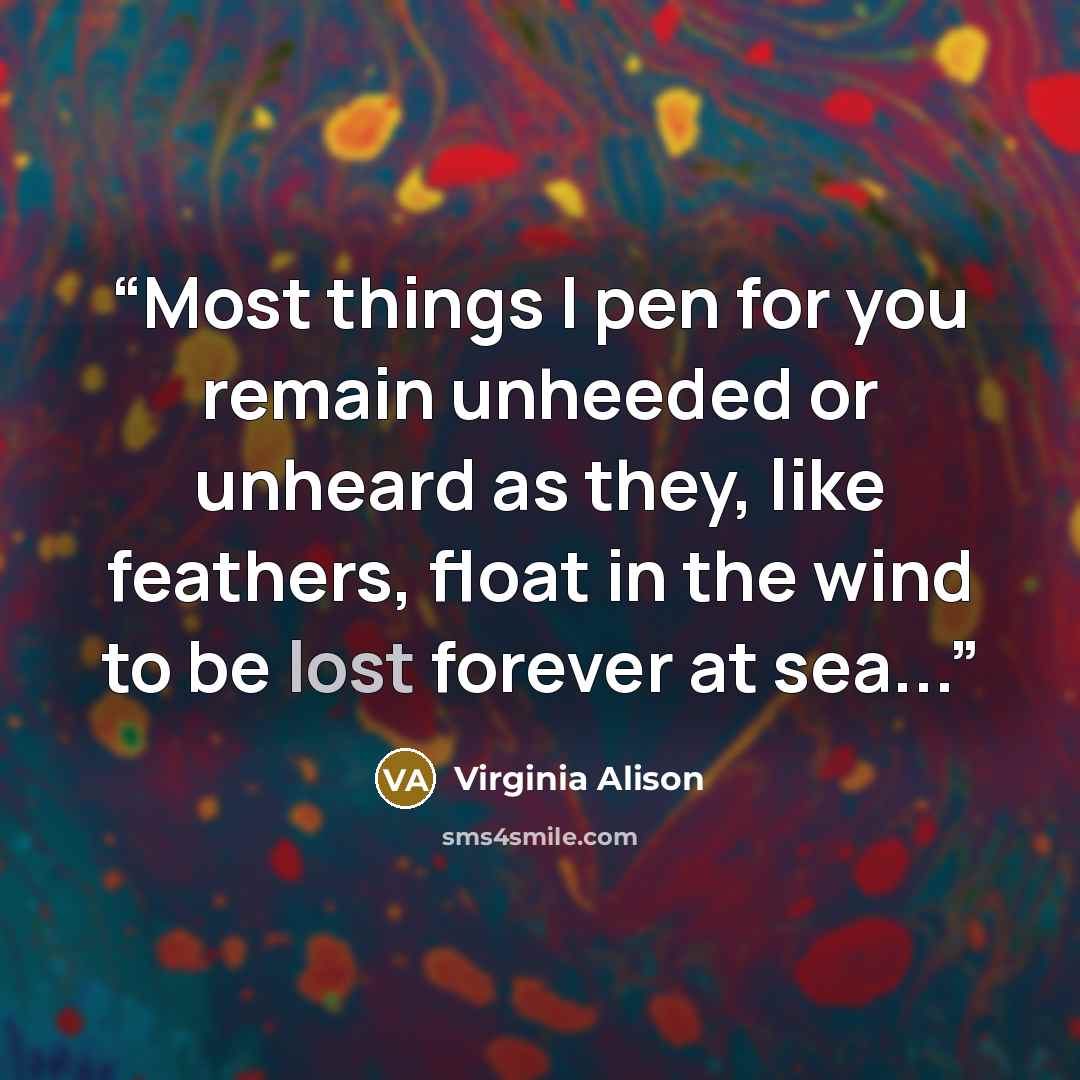 “Most things I pen for you remain unheeded or unheard as they, like feathers, float in the wind to be lost forever at sea...” quote by Virginia Alison