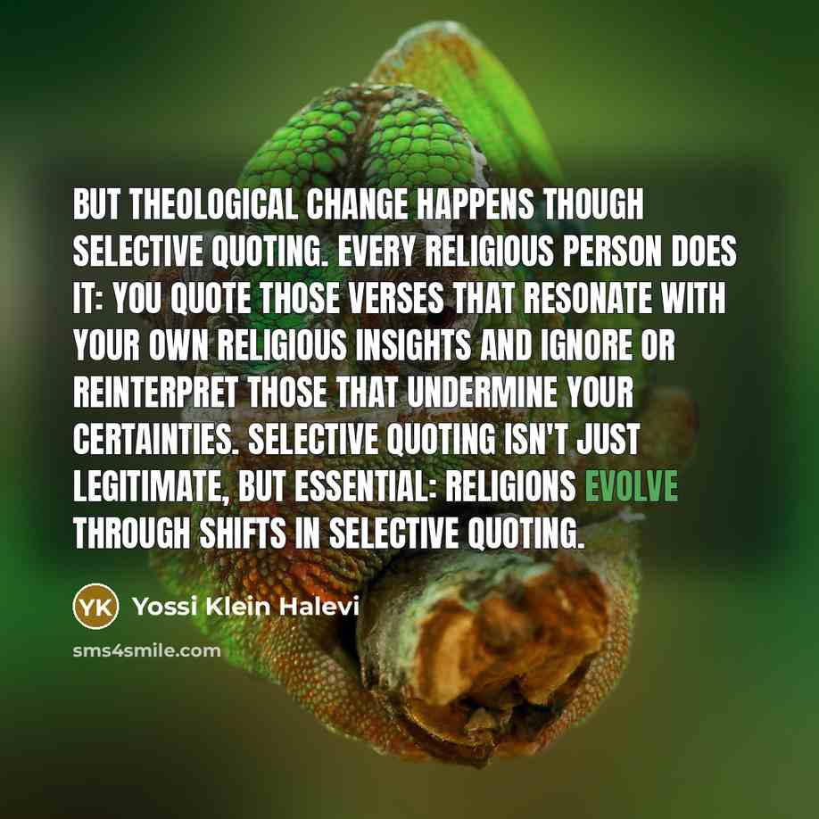 “But theological change happens though selective quoting. Every religious person does it: You quote those verses that resonate with your own religious insights and ignore or reinterpret those that undermine your certainties. Selective quoting isn't just legitimate, but essential: Religions evolve…” quote by Yossi Klein Halevi