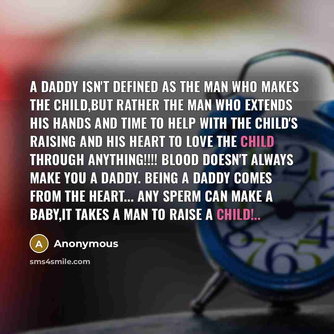 “A DADDY isn't defined as the man who makes the child,but rather the man who extends his hands and time to help with the child's raising and his heart to love the child through anything!!!! BLOOD doesn't always make you a DADDY. Being a DADDY comes from the heart... any sperm can make a baby,it…” quote by Anonymous