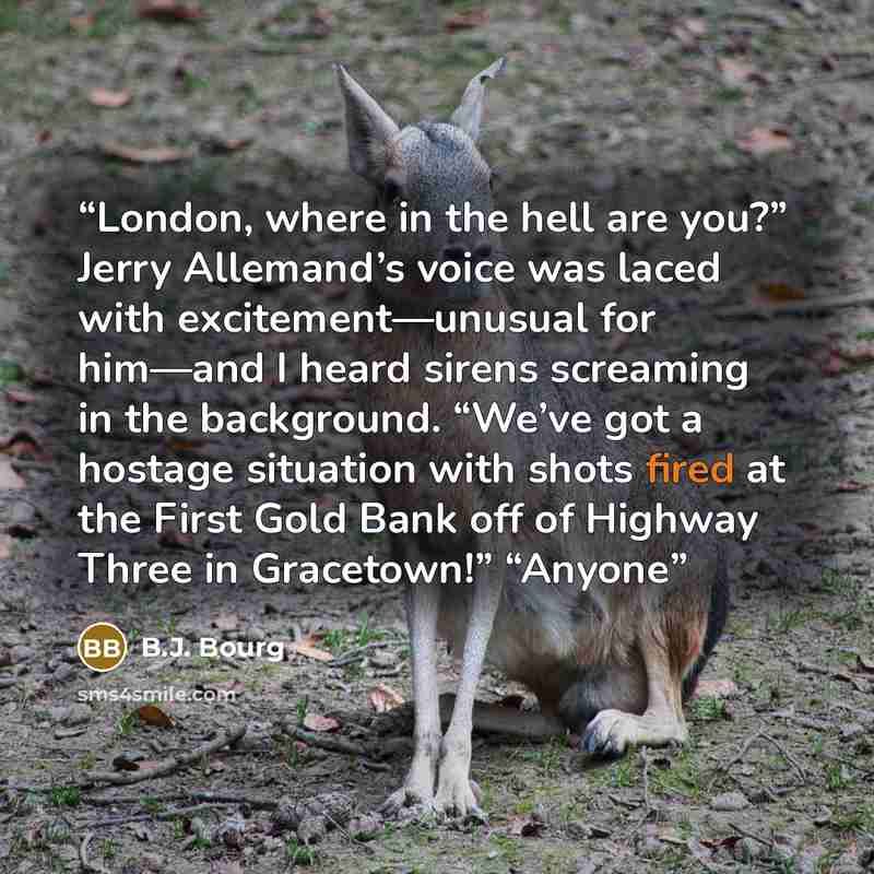 “London, where in the hell are you?” Jerry Allemand’s voice was laced with excitement—unusual for him—and I heard sirens screaming in the background. “We’ve got a hostage situation with shots fired at the First Gold Bank off of Highway Three in Gracetown!” “Anyone” quote by B.J. Bourg