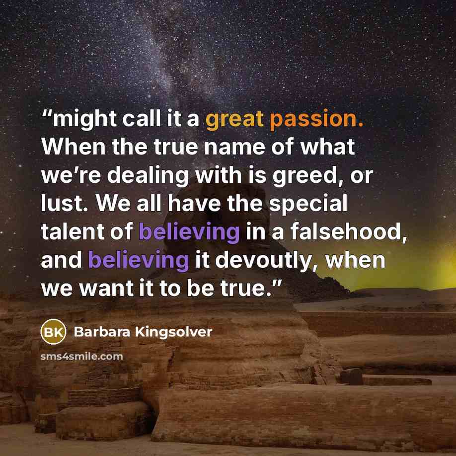 “might call it a great passion. When the true name of what we’re dealing with is greed, or lust. We all have the special talent of believing in a falsehood, and believing it devoutly, when we want it to be true.” quote by Barbara Kingsolver